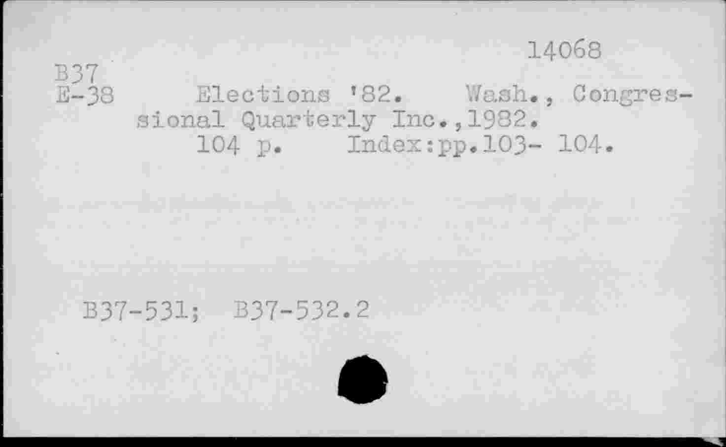 ﻿14068
B37
E-38 Elections ’82. Wash., Congressional Quarterly Inc.,1982.
104 p. Index:pp.103- 104.
B37-531; B37-532.2